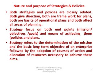 Nature and purpose of Strategies & Policies
• Both strategies and policies are closely related.
Both give direction, both are frame work for plans,
both are basics of operational plans and both affect
all areas of planning.
• Strategy focus on both end points (mission/
objectives /goals) and means of achieving them
(policies and plans.
• Strategy refers to the determination of the mission
and the basic long term objective of an enterprise
followed by the adoption of courses of action and
allocation of resources necessary to achieve these
aims.
32
S.Palanivel Associate Prof./Mech. Engg.
Kamaraj College of Engg. & Tech.
Virudhunagar(near)
 