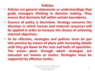 Policies
• Policies are general statements or understandings that
guide managers thinking in decision making. They
ensure that decisions fall within certain boundaries.
• Essence of policy is discretion. Strategy concerns the
direction in which human and material resources will
be applied in order to increase the chance of achieving
selected objectives.
• To be effective, strategies and policies must be put
into practice by means of plans with increasing details
until they get down to the nuts and bolts of operation.
The action plans through which strategies are
executed are known as tactics. Strategies must be
supported by effective tactics.
33
S.Palanivel Associate Prof./Mech. Engg.
Kamaraj College of Engg. & Tech.
Virudhunagar(near)
 