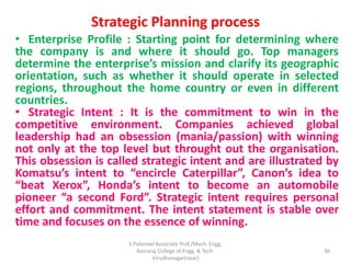 Strategic Planning process
• Enterprise Profile : Starting point for determining where
the company is and where it should go. Top managers
determine the enterprise’s mission and clarify its geographic
orientation, such as whether it should operate in selected
regions, throughout the home country or even in different
countries.
• Strategic Intent : It is the commitment to win in the
competitive environment. Companies achieved global
leadership had an obsession (mania/passion) with winning
not only at the top level but throught out the organisation.
This obsession is called strategic intent and are illustrated by
Komatsu’s intent to “encircle Caterpillar”, Canon’s idea to
“beat Xerox”, Honda’s intent to become an automobile
pioneer “a second Ford”. Strategic intent requires personal
effort and commitment. The intent statement is stable over
time and focuses on the essence of winning.
36
S.Palanivel Associate Prof./Mech. Engg.
Kamaraj College of Engg. & Tech.
Virudhunagar(near)
 