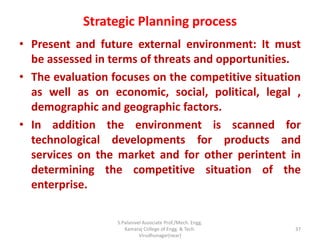 Strategic Planning process
• Present and future external environment: It must
be assessed in terms of threats and opportunities.
• The evaluation focuses on the competitive situation
as well as on economic, social, political, legal ,
demographic and geographic factors.
• In addition the environment is scanned for
technological developments for products and
services on the market and for other perintent in
determining the competitive situation of the
enterprise.
37
S.Palanivel Associate Prof./Mech. Engg.
Kamaraj College of Engg. & Tech.
Virudhunagar(near)
 
