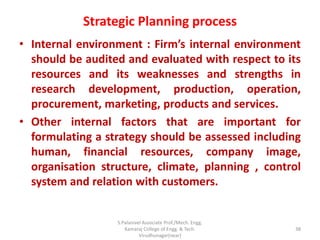 Strategic Planning process
• Internal environment : Firm’s internal environment
should be audited and evaluated with respect to its
resources and its weaknesses and strengths in
research development, production, operation,
procurement, marketing, products and services.
• Other internal factors that are important for
formulating a strategy should be assessed including
human, financial resources, company image,
organisation structure, climate, planning , control
system and relation with customers.
38
S.Palanivel Associate Prof./Mech. Engg.
Kamaraj College of Engg. & Tech.
Virudhunagar(near)
 