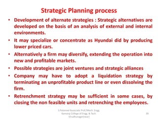 Strategic Planning process
• Development of alternate strategies : Strategic alternatives are
developed on the basis of an analysis of external and internal
environments.
• It may specialize or concentrate as Hyundai did by producing
lower priced cars.
• Alternatively a firm may diversify, extending the operation into
new and profitable markets.
• Possible strategies are joint ventures and strategic alliances
• Company may have to adopt a liquidation strategy by
terminating an unprofitable product line or even dissolving the
firm.
• Retrenchment strategy may be sufficient in some cases, by
closing the non feasible units and retrenching the employees.
39
S.Palanivel Associate Prof./Mech. Engg.
Kamaraj College of Engg. & Tech.
Virudhunagar(near)
 