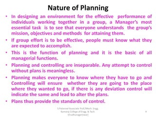 Nature of Planning
• In designing an environment for the effective performance of
individuals working together in a group, a Manager’s most
essential task is to see that everyone understands the group’s
mission, objectives and methods for attaining them.
• If group effort is to be effective, people must know what they
are expected to accomplish.
• This is the function of planning and it is the basic of all
managerial functions.
• Planning and controlling are inseparable. Any attempt to control
without plans is meaningless.
• Planning makes everyone to know where they have to go and
Controlling will ensure whether they are going to the place
where they wanted to go, if there is any deviation control will
indicate the same and lead to alter the plans.
• Plans thus provide the standards of control.
4
S.Palanivel Associate Prof./Mech. Engg.
Kamaraj College of Engg. & Tech.
Virudhunagar(near)
 