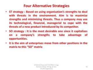 Four Alternative Strategies
• ST strategy : Based on using organisation’s strengths to deal
with threats in the environment. Aim is to maximize
strengths and minimizing threats. Thus a company may use
its technological, financial, managerial to cope with the
threats of a new product introduced by its competitor.
• SO strategy : It is the most desirable one since it capitalizes
on a company’s strengths to take advantage of
opportunities.
• It is the aim of enterprises move from other positions in the
matrix to this “SO” matrix
42
S.Palanivel Associate Prof./Mech. Engg.
Kamaraj College of Engg. & Tech.
Virudhunagar(near)
 