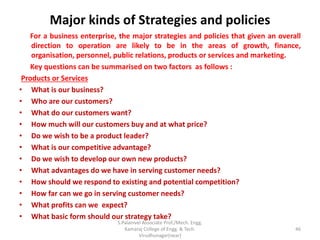 Major kinds of Strategies and policies
For a business enterprise, the major strategies and policies that given an overall
direction to operation are likely to be in the areas of growth, finance,
organisation, personnel, public relations, products or services and marketing.
Key questions can be summarised on two factors as follows :
Products or Services
• What is our business?
• Who are our customers?
• What do our customers want?
• How much will our customers buy and at what price?
• Do we wish to be a product leader?
• What is our competitive advantage?
• Do we wish to develop our own new products?
• What advantages do we have in serving customer needs?
• How should we respond to existing and potential competition?
• How far can we go in serving customer needs?
• What profits can we expect?
• What basic form should our strategy take?
46
S.Palanivel Associate Prof./Mech. Engg.
Kamaraj College of Engg. & Tech.
Virudhunagar(near)
 