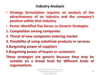 Industry Analysis
• Strategy formulation requires an analysis of the
attractiveness of an industry and the company’s
position within that industry.
• Porter identified five forces as Generic Strategies
1. Competition among companies
2. Threat of new companies entering market
3. Possibility of using substitute products or services
4.Bargaining power of suppliers
5.Bargaining power of buyers or customers
These strategies are generic because they may be
suitable on a broad level for different kinds of
organisations.
49
S.Palanivel Associate Prof./Mech. Engg.
Kamaraj College of Engg. & Tech.
Virudhunagar(near)
 