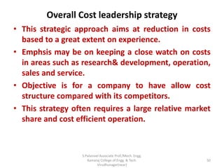 Overall Cost leadership strategy
• This strategic approach aims at reduction in costs
based to a great extent on experience.
• Emphsis may be on keeping a close watch on costs
in areas such as research& development, operation,
sales and service.
• Objective is for a company to have allow cost
structure compared with its competitors.
• This strategy often requires a large relative market
share and cost efficient operation.
50
S.Palanivel Associate Prof./Mech. Engg.
Kamaraj College of Engg. & Tech.
Virudhunagar(near)
 