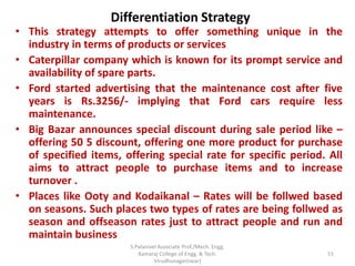 Differentiation Strategy
• This strategy attempts to offer something unique in the
industry in terms of products or services
• Caterpillar company which is known for its prompt service and
availability of spare parts.
• Ford started advertising that the maintenance cost after five
years is Rs.3256/- implying that Ford cars require less
maintenance.
• Big Bazar announces special discount during sale period like –
offering 50 5 discount, offering one more product for purchase
of specified items, offering special rate for specific period. All
aims to attract people to purchase items and to increase
turnover .
• Places like Ooty and Kodaikanal – Rates will be follwed based
on seasons. Such places two types of rates are being follwed as
season and offseason rates just to attract people and run and
maintain business
51
S.Palanivel Associate Prof./Mech. Engg.
Kamaraj College of Engg. & Tech.
Virudhunagar(near)
 