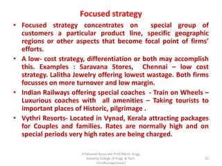 Focused strategy
• Focused strategy concentrates on special group of
customers a particular product line, specific geographic
regions or other aspects that become focal point of firms’
efforts.
• A low- cost strategy, differentiation or both may accomplish
this. Examples : Saravana Stores, Chennai – low cost
strategy. Lalitha Jewelry offering lowest wastage. Both firms
focusses on more turnover and low margin.
• Indian Railways offering special coaches - Train on Wheels –
Luxurious coaches with all amenities – Taking tourists to
important places of Historic, pilgrimage .
• Vythri Resorts- Located in Vynad, Kerala attracting packages
for Couples and families. Rates are normally high and on
special periods very high rates are being charged.
52
S.Palanivel Associate Prof./Mech. Engg.
Kamaraj College of Engg. & Tech.
Virudhunagar(near)
 