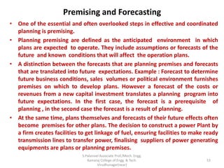 Premising and Forecasting
• One of the essential and often overlooked steps in effective and coordinated
planning is premising.
• Planning premising are defined as the anticipated environment in which
plans are expected to operate. They include assumptions or forecasts of the
future and known conditions that will affect the operation plans.
• A distinction between the forecasts that are planning premises and forecasts
that are translated into future expectations. Example : Forecast to determine
future business conditions, sales volumes or political environment furnishes
premises on which to develop plans. However a forecast of the costs or
revenues from a new capital investment translates a planning program into
future expectations. In the first case, the forecast is a prerequisite of
planning , in the second case the forecast is a result of planning.
• At the same time, plans themselves and forecasts of their future effects often
become premises for other plans. The decision to construct a power Plant by
a firm creates facilities to get linkage of fuel, ensuring facilities to make ready
transmission lines to transfer power, finalising suppliers of power generating
equipments are plans or planning premises.
53
S.Palanivel Associate Prof./Mech. Engg.
Kamaraj College of Engg. & Tech.
Virudhunagar(near)
 