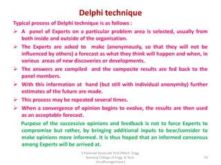 Delphi technique
Typical process of Delphi technique is as follows :
 A panel of Experts on a particular problem area is selected, usually from
both inside and outside of the organisation.
 The Experts are asked to make (anonymously, so that they will not be
influenced by others) a forecast as what they think will happen and when, in
various areas of new discoveries or developments.
 The answers are compiled and the composite results are fed back to the
panel members.
 With this information at hand (but still with individual anonymity) further
estimates of the future are made.
 This process may be repeated several times.
 When a convergence of opinion begins to evolve, the results are then used
as an acceptable forecast.
Purpose of the successive opinions and feedback is not to force Experts to
compromise but rather, by bringing additional inputs to bear/consider to
make opinions more informed. It is thus hoped that an informed consensus
among Experts will be arrived at.
55
S.Palanivel Associate Prof./Mech. Engg.
Kamaraj College of Engg. & Tech.
Virudhunagar(near)
 