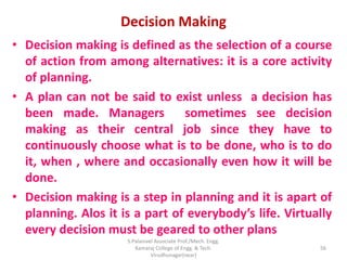 Decision Making
• Decision making is defined as the selection of a course
of action from among alternatives: it is a core activity
of planning.
• A plan can not be said to exist unless a decision has
been made. Managers sometimes see decision
making as their central job since they have to
continuously choose what is to be done, who is to do
it, when , where and occasionally even how it will be
done.
• Decision making is a step in planning and it is apart of
planning. Alos it is a part of everybody’s life. Virtually
every decision must be geared to other plans
56
S.Palanivel Associate Prof./Mech. Engg.
Kamaraj College of Engg. & Tech.
Virudhunagar(near)
 