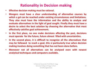 Rationality in Decision making
• Effective decision making must be rational.
• Mangers must have a clear understanding of alternative courses by
which a gal can be reached under existing circumstances and limitations.
They also must have the information and the ability to analyze and
evaluate alternatives in the light of goal sought. Finally they must have a
desire to select the best solution by choosing the alternative that most
effectively satisfies goal achievement.
• In the first place, no one make decisions affecting the past, decisions
must operate for the future, future almost filled with uncertainties.
• In the second place, it is difficult to recognize all the alternatives that
may be followed to reach a goal, this si particularly true when decision
making involves doing something that has not been done before.
• Moreover not all alternatives can be analyzed even with newest
analytical techniques and computers available.
57
S.Palanivel Associate Prof./Mech. Engg.
Kamaraj College of Engg. & Tech.
Virudhunagar(near)
 