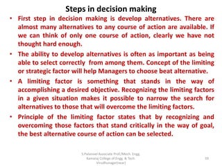 Steps in decision making
• First step in decision making is develop alternatives. There are
almost many alternatives to any course of action are available. If
we can think of only one course of action, clearly we have not
thought hard enough.
• The ability to develop alternatives is often as important as being
able to select correctly from among them. Concept of the limiting
or strategic factor will help Managers to choose beat alternative.
• A limiting factor is something that stands in the way of
accomplishing a desired objective. Recognizing the limiting factors
in a given situation makes it possible to narrow the search for
alternatives to those that will overcome the limiting factors.
• Principle of the limiting factor states that by recognizing and
overcoming those factors that stand critically in the way of goal,
the best alternative course of action can be selected.
59
S.Palanivel Associate Prof./Mech. Engg.
Kamaraj College of Engg. & Tech.
Virudhunagar(near)
 