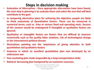 Steps in decision making
• Evaluation of Alternatives : Once appropriate alternatives have been found,
the next step in planning is to evaluate them and select the one that will best
contribute to the goal.
• In comparing alternative plans for achieving the objective, people are likely
to think exclusively of Quantitative factors. These can be measured in
numerical terms, such as time or various fixed and operating costs. Success
of the venture would be endangered if intangible or qualitative factors are
ignored.
• Qualitative or intangible factors are factors that are difficult to measure
numerically such as the quality labor relations, risk of technological change
or the international political climate.
• Illustrations pointing out the importance of giving attention to both
quantitative and qualitative factors
 Instances in which an excellent quantitative plan was destroyed by an
unforeseen war
 Fine marketing plan made inoperable by a long transportation strike
 Rational borrowing plan hampered by an economic recession.
60
S.Palanivel Associate Prof./Mech. Engg.
Kamaraj College of Engg. & Tech.
Virudhunagar(near)
 