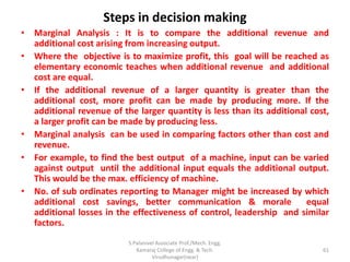 Steps in decision making
• Marginal Analysis : It is to compare the additional revenue and
additional cost arising from increasing output.
• Where the objective is to maximize profit, this goal will be reached as
elementary economic teaches when additional revenue and additional
cost are equal.
• If the additional revenue of a larger quantity is greater than the
additional cost, more profit can be made by producing more. If the
additional revenue of the larger quantity is less than its additional cost,
a larger profit can be made by producing less.
• Marginal analysis can be used in comparing factors other than cost and
revenue.
• For example, to find the best output of a machine, input can be varied
against output until the additional input equals the additional output.
This would be the max. efficiency of machine.
• No. of sub ordinates reporting to Manager might be increased by which
additional cost savings, better communication & morale equal
additional losses in the effectiveness of control, leadership and similar
factors.
61
S.Palanivel Associate Prof./Mech. Engg.
Kamaraj College of Engg. & Tech.
Virudhunagar(near)
 