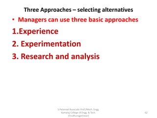 Three Approaches – selecting alternatives
• Managers can use three basic approaches
1.Experience
2. Experimentation
3. Research and analysis
62
S.Palanivel Associate Prof./Mech. Engg.
Kamaraj College of Engg. & Tech.
Virudhunagar(near)
 