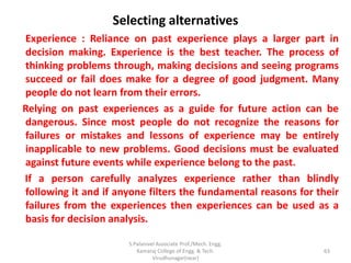 Selecting alternatives
Experience : Reliance on past experience plays a larger part in
decision making. Experience is the best teacher. The process of
thinking problems through, making decisions and seeing programs
succeed or fail does make for a degree of good judgment. Many
people do not learn from their errors.
Relying on past experiences as a guide for future action can be
dangerous. Since most people do not recognize the reasons for
failures or mistakes and lessons of experience may be entirely
inapplicable to new problems. Good decisions must be evaluated
against future events while experience belong to the past.
If a person carefully analyzes experience rather than blindly
following it and if anyone filters the fundamental reasons for their
failures from the experiences then experiences can be used as a
basis for decision analysis.
63
S.Palanivel Associate Prof./Mech. Engg.
Kamaraj College of Engg. & Tech.
Virudhunagar(near)
 