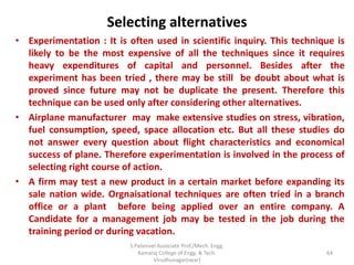 Selecting alternatives
• Experimentation : It is often used in scientific inquiry. This technique is
likely to be the most expensive of all the techniques since it requires
heavy expenditures of capital and personnel. Besides after the
experiment has been tried , there may be still be doubt about what is
proved since future may not be duplicate the present. Therefore this
technique can be used only after considering other alternatives.
• Airplane manufacturer may make extensive studies on stress, vibration,
fuel consumption, speed, space allocation etc. But all these studies do
not answer every question about flight characteristics and economical
success of plane. Therefore experimentation is involved in the process of
selecting right course of action.
• A firm may test a new product in a certain market before expanding its
sale nation wide. Orgnaisational techniques are often tried in a branch
office or a plant before being applied over an entire company. A
Candidate for a management job may be tested in the job during the
training period or during vacation.
64
S.Palanivel Associate Prof./Mech. Engg.
Kamaraj College of Engg. & Tech.
Virudhunagar(near)
 