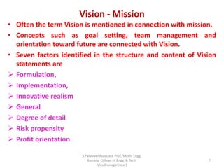 Vision - Mission
• Often the term Vision is mentioned in connection with mission.
• Concepts such as goal setting, team management and
orientation toward future are connected with Vision.
• Seven factors identified in the structure and content of Vision
statements are
 Formulation,
 Implementation,
 Innovative realism
 General
 Degree of detail
 Risk propensity
 Profit orientation
7
S.Palanivel Associate Prof./Mech. Engg.
Kamaraj College of Engg. & Tech.
Virudhunagar(near)
 