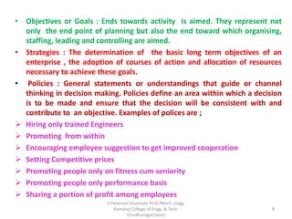 • Objectives or Goals : Ends towards activity is aimed. They represent not
only the end point of planning but also the end toward which organising,
staffing, leading and controlling are aimed.
• Strategies : The determination of the basic long term objectives of an
enterprise , the adoption of courses of action and allocation of resources
necessary to achieve these goals.
• Policies : General statements or understandings that guide or channel
thinking in decision making. Policies define an area within which a decision
is to be made and ensure that the decision will be consistent with and
contribute to an objective. Examples of polices are ;
 Hiring only trained Engineers
 Promoting from within
 Encouraging employee suggestion to get improved cooperation
 Setting Competitive prices
 Promoting people only on fitness cum seniority
 Promoting people only performance basis
 Sharing a portion of profit among employees
8
S.Palanivel Associate Prof./Mech. Engg.
Kamaraj College of Engg. & Tech.
Virudhunagar(near)
 