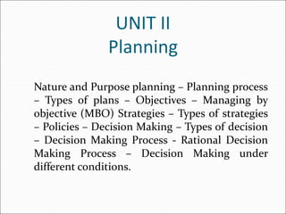 UNIT II
Planning
Nature and Purpose planning – Planning process
– Types of plans – Objectives – Managing by
objective (MBO) Strategies – Types of strategies
– Policies – Decision Making – Types of decision
– Decision Making Process - Rational Decision
Making Process – Decision Making under
different conditions.
 