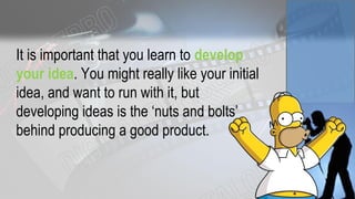 It is important that you learn to develop
your idea. You might really like your initial
idea, and want to run with it, but
developing ideas is the ‘nuts and bolts’
behind producing a good product.
 