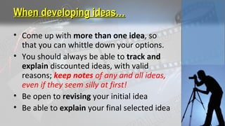 When developing ideas…When developing ideas…
• Come up with more than one idea, so
that you can whittle down your options.
• You should always be able to track and
explain discounted ideas, with valid
reasons; keep notes of any and all ideas,
even if they seem silly at first!
• Be open to revising your initial idea
• Be able to explain your final selected idea
 