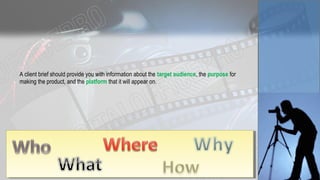 A client brief should provide you with information about the target audience, the purpose for
making the product, and the platform that it will appear on.
 