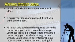 Working through ideas:Working through ideas:
• In pairs you should now have a total of 8
ideas.
• Discuss your ideas and pick out 4 that you
think are the best.
• For each one you have disregarded write the
reason why you have chosen to no longer
use those ideas. Be critical. There must be a
reason why you decided not to go a head
with it? Could you see potential problems
later on down the road when creating it?
 