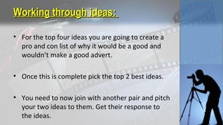 Working through ideas:Working through ideas:
• For the top four ideas you are going to create a
pro and con list of why it would be a good and
wouldn’t make a good advert.
• Once this is complete pick the top 2 best ideas.
• You need to now join with another pair and pitch
your two ideas to them. Get their response to
the ideas.
 