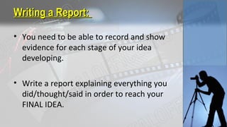 Writing a Report:Writing a Report:
• You need to be able to record and show
evidence for each stage of your idea
developing.
• Write a report explaining everything you
did/thought/said in order to reach your
FINAL IDEA.
 