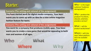 Starter:Starter:
Scenario (The setting and rational of the assignment)
You have started work for digital media company. Your boss
wants you to come up with an idea for a new online magazine
fashion feature for teens.
Scenario (The setting and rational of the assignment)
You work for a company that produces mobile apps. Your boss
wants you to create a new game that would be appealing to both
men and women of all ages.
Who – is the target
audience? Audience
demographics?
Why – produce the
product? To inform,
educate, entertain,
provide a service?
What – will the
product be/do/show?
Where – will it be
seen? What platform
will it be available
on?
 