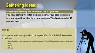 Gathering Ideas:Gathering Ideas:
Scenario (The setting and rational of the assignment)
You have started work for media company. Your boss wants you
to come up with an idea for a new shampoo TV advert aimed at 30
year old men.
Task 1:
In 3s create a mind-map each to show your idea for this brief. Remember
to include:
• Who (audience demographics - age/sex/location/race/religion/socio-economic group)
• Why
• What
• Where
 