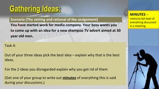Gathering Ideas:Gathering Ideas:
Scenario (The setting and rational of the assignment)
You have started work for media company. Your boss wants you
to come up with an idea for a new shampoo TV advert aimed at 30
year old men.
Task 4:
Out of your three ideas pick the best idea – explain why that is the best
ideas.
For the 2 ideas you disregarded explain why you got rid of them
(Get one of your group to write out minutes of everything this is said
during your discussions.)
MINUTES –
notes/script kept of
everything discussed
in a meeting.
 