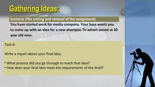 Gathering Ideas:Gathering Ideas:
Scenario (The setting and rational of the assignment)
You have started work for media company. Your boss wants you
to come up with an idea for a new shampoo TV advert aimed at 30
year old men.
Task 8:
Write a report about your final idea.
• What process did you go through to reach that idea?
• How does your final idea meet the requirements of the brief?
 