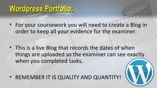 Wordpress Portfolio:Wordpress Portfolio:
• For your coursework you will need to create a Blog in
order to keep all your evidence for the examiner.
• This is a live Blog that records the dates of when
things are uploaded so the examiner can see exactly
when you completed tasks.
• REMEMBER IT IS QUALITY AND QUANTITY!
 