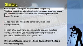Starter:Starter:
Scenario (The setting and rational of the assignment)
You have started work for digital media company. Your boss wants
you to come up with an idea for a new online magazine fashion
feature for teens.
1) You have one minute to come up with an idea
(independently).
2) Each of you will have one minute to address the class,
during which time you must explain your product and
persuade the class that it is a great idea.
If you hesitate, repeat yourself and deviate from the topic
you will be stopped.
 