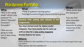 Wordpress Portfolio:Wordpress Portfolio:
Scenario (The setting and rational of the
assignment)
You have started work for digital media
company. Your boss wants you to come up
with an idea for a new online magazine
fashion feature for teens.
What:
•What sector does
this belong to?
•Can you find
other examples
(secondary
research) of online
magazines at the
moment?
Where:
•What platforms is this available on? (Are you going to have a Facebook page/Twitter page
to go with it?
•What devices will it be available on?
Why:
•Why is this being
made? What is the
purpose? To
inform? Educate?
Entertain?
Persuade?
•How are you
going to make
sure it does these
things?
Who:
•Think of audience demographics:
•Sex/Age/Location/Religion/Socio-economic group.
 