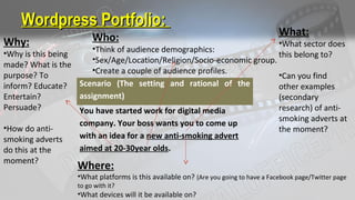 Wordpress Portfolio:Wordpress Portfolio:
Scenario (The setting and rational of the
assignment)
You have started work for digital media
company. Your boss wants you to come up
with an idea for a new anti-smoking advert
aimed at 20-30year olds.
What:
•What sector does
this belong to?
•Can you find
other examples
(secondary
research) of anti-
smoking adverts at
the moment?
Where:
•What platforms is this available on? (Are you going to have a Facebook page/Twitter page
to go with it?
•What devices will it be available on?
Why:
•Why is this being
made? What is the
purpose? To
inform? Educate?
Entertain?
Persuade?
•How do anti-
smoking adverts
do this at the
moment?
Who:
•Think of audience demographics:
•Sex/Age/Location/Religion/Socio-economic group.
•Create a couple of audience profiles.
 