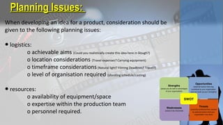 When developing an idea for a product, consideration should be
given to the following planning issues:
● logistics:
o achievable aims (Could you realistically create this idea here in Slough?)
o location considerations (Travel expenses? Carrying equipment)
o timeframe considerations(Natural light? Filming Deadlines? Travel?)
o level of organisation required (shooting schedule/casting)
● resources:
o availability of equipment/space
o expertise within the production team
o personnel required.
Planning Issues:Planning Issues:
 