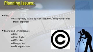 ● Cost:
o Extra props/ studio space/ costumes/ telephone calls/
travel expenses
● Moral and Ethical Issues:
o Libel
o Copy Right
o Offensive
o Dangerous
o ASA regulations
Planning Issues:Planning Issues:
 