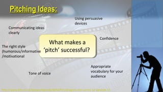 Pitching Ideas:Pitching Ideas:
What makes a
‘pitch’ successful?
Communicating ideas
clearly
Using persuasive
devices
Confidence
Appropriate
vocabulary for your
audience
The right style
(humorous/informative
/motivational
Tone of voice
http://www.bbc.co.uk/iplayer/episode/b0547t7v/dragons-den-series-12-episode-11
 