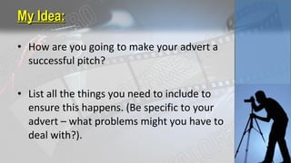 • How are you going to make your advert a
successful pitch?
• List all the things you need to include to
ensure this happens. (Be specific to your
advert – what problems might you have to
deal with?).
My Idea:My Idea:
 