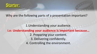 Starter:Starter:
Why are the following parts of a presentation important?
1.Understanding your audience.
i.e: Understanding your audience is important because…
2. Preparing your content.
3. Delivering confidently.
4. Controlling the environment.
 