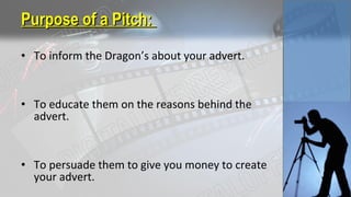 • To inform the Dragon’s about your advert.
• To educate them on the reasons behind the
advert.
• To persuade them to give you money to create
your advert.
Purpose of a Pitch:Purpose of a Pitch:
 