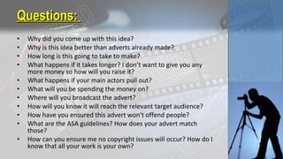 • Why did you come up with this idea?
• Why is this idea better than adverts already made?
• How long is this going to take to make?
• What happens if it takes longer? I don’t want to give you any
more money so how will you raise it?
• What happens if your main actors pull out?
• What will you be spending the money on?
• Where will you broadcast the advert?
• How will you know it will reach the relevant target audience?
• How have you ensured this advert won’t offend people?
• What are the ASA guidelines? How does your advert match
those?
• How can you ensure me no copyright issues will occur? How do I
know that all your work is your own?
Questions:Questions:
 