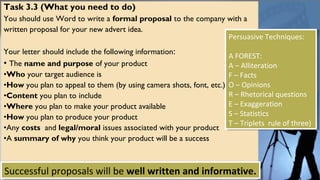 Task 3.3 (What you need to do)
You should use Word to write a formal proposal to the company with a
written proposal for your new advert idea.
Your letter should include the following information:
• The name and purpose of your product
•Who your target audience is
•How you plan to appeal to them (by using camera shots, font, etc.)
•Content you plan to include
•Where you plan to make your product available
•How you plan to produce your product
•Any costs and legal/moral issues associated with your product
•A summary of why you think your product will be a success
Successful proposals will be well written and informative.Successful proposals will be well written and informative.
Persuasive Techniques:
A FOREST:
A – Alliteration
F – Facts
O – Opinions
R – Rhetorical questions
E – Exaggeration
S – Statistics
T – Triplets rule of three)
Persuasive Techniques:
A FOREST:
A – Alliteration
F – Facts
O – Opinions
R – Rhetorical questions
E – Exaggeration
S – Statistics
T – Triplets rule of three)
 