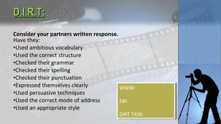 Consider your partners written response.
Have they:
•Used ambitious vocabulary
•Used the correct structure
•Checked their grammar
•Checked their spelling
•Checked their punctuation
•Expressed themselves clearly
•Used persuasive techniques
•Used the correct mode of address
•Used an appropriate style
D.I.R.T:D.I.R.T:
WWW:
EBI:
DIRT TASK:
WWW:
EBI:
DIRT TASK:
 