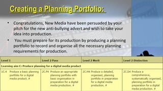 • Congratulations, New Media have been persuaded by your
pitch for the new anti-bullying advert and wish to take your
idea into production.
• You must prepare for its production by producing a planning
portfolio to record and organise all the necessary planning
requirements for production.
Creating a Planning Portfolio:Creating a Planning Portfolio:
 